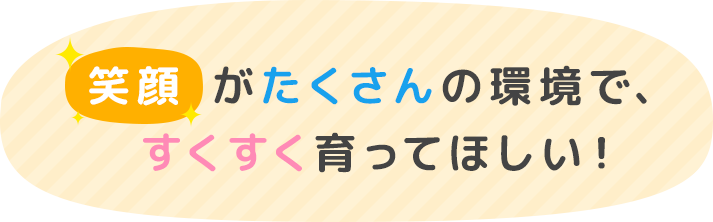 笑顔がたくさんの環境ですくすく育ってほしい！